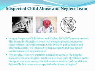 Suspected Child Abuse and Neglect Team




 In 1999, Suspected Child Abuse and Neglect (SCAN) Team was created.
  This is a multi-disciplinary team that includes physicians, nurses,
  social workers, law enforcement, Child Welfare, public health and
  other individuals. It's intended to help recognize and take action
  towards suspected cases of abuse.
 “On any day, 3% to 5 % inpatient population come to the hospital
  because of abuse or neglect. From 2004 to 2006, 34% of children under
  the age of one were non-accidental traumas. Another 30% said it was
  due to falls, but many were suspected to be abuse or neglect”.
 