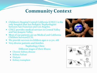 Community Context

 Children’s Hospital Central California (CHCC) is the
    only hospital that has Pediatric Nephrologists
    between San Francisco and Los Angeles.
   CHCC provides medical services in Central Valley
    and San Joaquin Valley.
   Most of our patients are on Medical and California
    Children Services(CCS).
   We provide services to children ages 0-21 yrs. old
   Very diverse patients and families
                    Nephrology Clinic
             Different stages of their illness:
        Chronic kidney disease
        Kidney Failure
        Dialysis
        Kidney transplant
 