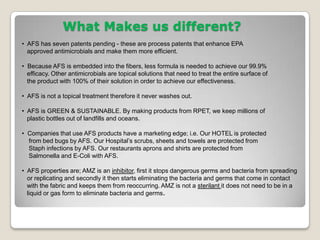 What Makes us different?  AFS has seven patents pending - these are process patents that enhance EPA      approved antimicrobials and make them more efficient.  Because AFS is embedded into the fibers, less formula is needed to achieve our 99.9%    efficacy. Other antimicrobials are topical solutions that need to treat the entire surface of   the product with 100% of their solution in order to achieve our effectiveness.  AFS is not a topical treatment therefore it never washes out.