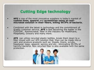   AFS is GREEN & SUSTAINABLE. By making products from RPET, we keep millions of   plastic bottles out of landfills and oceans.   Companies that use AFS products have a marketing edge; i.e. Our HOTEL is protected     from bed bugs by AFS. Our Hospital’s scrubs, sheets and towels are protected from     Staph infections by AFS. Our restaurants aprons and shirts are protected from     Salmonella and E-Coli with AFS.AFS properties are; AMZ is an inhibitor, first it stops dangerous germs and bacteria from spreading    or replicating and secondly it then starts eliminating the bacteria and germs that come in contact    with the fabric and keeps them from reoccurring. AMZ is not a sterilantit does not need to be in a   liquid or gas form to eliminate bacteria and germs.