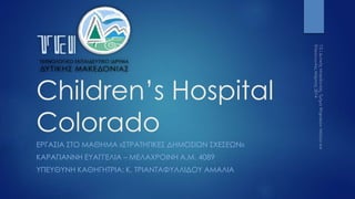 Children’s Hospital
Colorado
ΕΡΓΑΣΙΑ ΣΤΟ ΜΑΘΗΜΑ «ΣΤΡΑΤΗΓΙΚΕΣ ΔΗΜΟΣΙΩΝ ΣΧΕΣΕΩΝ»
ΚΑΡΑΓΙΑΝΝΗ ΕΥΑΓΓΕΛΙΑ – ΜΕΛΑΧΡΟΙΝΗ Α.Μ. 4089
ΥΠΕΥΘΥΝΗ ΚΑΘΗΓΗΤΡΙΑ: Κ. ΤΡΙΑΝΤΑΦΥΛΛΙΔΟΥ ΑΜΑΛΙΑ
 