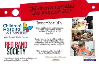 Questions? Email Wellness Programs
wellness@callutheran.edu
December 9th
Come write some encouraging
letters to patients at the
Children’s Hospital in Los
Angeles!
Those who write a letter will re-
ceive a red wristband to raise
awareness for those undergoing
an extended stay in the hospital.
This is inspired by the hit tv
show “Red Band Society”
 