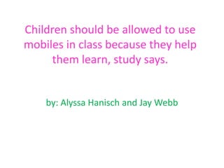 Children should be allowed to use
mobiles in class because they help
them learn, study says.
by: Alyssa Hanisch and Jay Webb
 