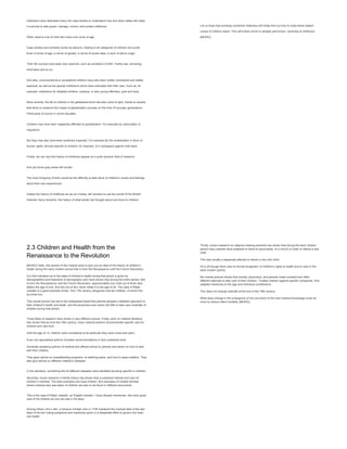 Historians have dedicated many rich case studies to understand how and when states did make
it a priority to safe guard, manage, control, and protect childhood.
Other result is true of child who have now come of age.
Case studies and scholarly works do abound, relating to all categories of children and youth.
Even in terms of age, in terms of gender, in terms of social class, in term of ethnic origin.
Their life courses have been duly explored, such as conditions of birth. Family ties, schooling,
child labor and so on.
And also, unconventional or exceptional children have also been widely considered and widely
explored, as well as the special institutions which were entrusted with their care. Such as, for
example, institutions for disabled children, orphans, or also young offenders, girls and boys.
More recently, the life of children in the globalized world has also come to light, thanks to studies
that strive to measure the impact of globalization process on the lives Of younger generations.
Particularly of course in recent decades.
Children may have been negatively affected by globalization. For example by colonization or
migrations.
But they may also have been positively impacted. For example By the modelization in favor of
human rights, devices specific to children, for example, ILO campaigns against child labor.
Finally, we can say that history of childhood appear as a quite dynamic field of research.
And yet Some gray areas still remain.
The most intriguing of them would be the difficulty to take stock of children's voices and feelings
about their own experiences.
Indeed the history of childhood as we do it today, still remains to use the words Of the British
historian Harry Hendrick, the history of what adults had thought about and done to children.
Let us hope that someday somehow historians will finally find out how to make these distant
voices of children heard. This will further enrich Is already well known, centuries of childhood.
[MUSIC]
2.3 Children and Health from the
Renaissance to the Revolution
[MUSIC] Hello, this section of the module aims to give you an idea of the history of children's
health during the early modern period that is from the Renaissance until the French Revolution.
Our first indication as to the state of children's health during that period is given by
demographers and historians of demography who have shown that during the entire period, that
is from the Renaissance until the French Revolution, approximately one child out of three died
before the age of one. And two out of four never made it to the age of 20. The case of Ralph
Josselin is a good example of this. This 17th century clergyman had ten children, of which five
survived him.
This overall picture has led to the widespread belief that parents adopted a fatalistic approach to
their children's health and death, and the physicians and carers did little to take care medically of
children during that period.
Three fields of research have shown a very different picture. Firstly, work on medical literature
has shown that as from the 16th century, many medical authors recommended specific care for
children and new born.
Until the age of 14, children were considered to be particular they were moist and warm.
Even non specialized authors included recommendations in their published work.
Generally speaking authors of medical text offered advice to parents and carers on how to deal
with their children.
They gave advice on breastfeeding programs, on teething pains, and how to wean toddlers. They
also give advice on different children's diseases.
In this literature, something like 40 different diseases were identified as being specific to children.
Secondly, recent research in family history has shown that a sustained interest and care for
children in families. The best examples are royal children. But examples of modest families
where medical care was taken of children are also to be found in different documents.
This is the case of Ralph Josselin, an English minister. I have already mentioned, who took great
care of his children as one can see in his diary.
Among others, Ami Lullin, a Geneva minister who in 1745 chartered the medical data of the last
days of his son noting symptoms and medicines given in a desperate effort to govern him back
into health.
Thirdly current research on religious healing practices has shown that during the early modern
period many parents were prepared to travel to sanctuaries, to a church in order to relieve a sick
child.
This was usually a desperate attempt to relieve a very sick child.
All in all though there was no formal recognition of children's rights to health and to care In the
early modern period,
the overall pictures shows that society, physicians, and parents made constant and often
different attempts to take care of their children. Treated children against specific complaints. And
adapted medicines to the age and individual constitutions.
This does not change radically at the end of the 18th century.
What does change is the emergence of the conviction of the new medical knowledge could do
more to reduce infant mortality. [MUSIC]
 