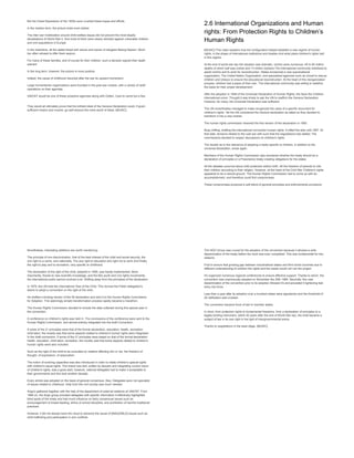 But the Great Depression of the 1930s soon crushed these hopes and efforts.
In the median term, the picture looks even darker.
The inter-war mobilization around child welfare issues did not prevent the most deadly
devastations of World War II. And most of them were clearly directed against vulnerable children
and civil populations in Europe.
In the meantime, all the states faced with waves and waves of refugees fleeing Nazism. Much
too often refused to offer them asylum.
For many of these families, and of course for their children, such a decision signed their death
warrant.
In the long term, however, the picture is more positive.
Indeed, the cause of childhood resumed after the war its upward momentum.
Large humanitarian organizations were founded in the post-war context, with a variety of relief
operations on their agendas.
UNICEF would be one of these proactive agencies along with Oxfam, Care to name but a few.
They would all ultimately prove that the brilliant ideal of the Geneva Declaration could, if given
sufficient means and muscle, go well beyond the mere world of ideas. [MUSIC]
2.6 International Organizations and Human
rights: From Protection Rights to Children’s
Human Rights
[MUSIC] This video explains how the configuration helped establish a new regime of human
rights, in the shape of international institutions and treaties And what place children's rights had
in this regime.
At the end of world war two the situation was dramatic, victims were numerous, 45 to 50 million
deaths of which half was civilian and 13 million orphans.The international community mobilized to
assist victims and to work for reconstruction. States envisioned a new supranational
organization, The United Nation Organization, and specialized agencies such as Unicef to rescue
children and Unesco to ensure the educational reconstruction. At the heart of this reorganization
process, children had a place of their own. The international community was willing to redefine
the basis for their proper development.
After the adoption in 1948 of the Universal Declaration of Human Rights, the Save the Children
international union- Thought it was timely to ask the UN to reaffirm the Geneva Declaration.
However, for many, the Universal Declaration was sufficient.
The UN nevertheless managed to make recognized the value of a specific document for
children's rights. Yet the UN considered the Geneva declaration as dated so they decided to
transform it into a new charter.
The human rights commission received the first version of the declaration in 1950.
Busy drifting, drafting the international convention human rights. It lofted the side until 1957. At
that date, tensions related to the cold war with such that the negotiations had stalled. The
commissions decided to reopen discussions on children's rights.
The doubts as to the relevance of adopting a treaty specific to children, in addition to the
universal declaration, arose again.
Members of the Human Rights Commission also wondered whether the treaty should be a
declaration of principles or a Prescriptive treaty creating obligations for the states.
All the debates occurred about child protection before birth. All the freedom of parents to ride
their children according to their religion. However, at the heart of the Cold War Children's rights
appeared to be a neutral ground. The Human Rights Commission had to come up with an
accomplishment, and therefore could find compromises.
These compromises produced a soft blend of general principles and enforcements provisions.
Nonetheless, interesting additions are worth mentioning.
The principle of non-discrimination, that of the best interest of the child and social security, the
civil right to a name, and nationality. The due right to education and right not to work And finally,
the right to play and to recreation, very specific to childhood.
The declaration of the right of the child, adopted in 1959, was hardly implemented. More
importantly, thanks to new scientific knowledge, and the 60s youth and civil rights movements,
the international public opinion evolved a lot. Shifting away from the principles of the declaration.
In 1979, the UN held the International Year of the Child. This revived the Polish delegation's
desire to adopt a convention on the right of the child.
He drafted a binding version of the 59 declaration and sent it to the Human Rights Commission
for Adoption. This seemingly simple transformation process rapidly became a marathon.
The Human Rights Commission decided to include the data collected during this special year in
the convention.
A conference on children's rights was held in. The conclusions of the conference were sent to the
Human Rights Commission, and almost entirely integrated into the draft Convention.
If some of the 21 principles were that of the formal declaration, education, health, recreation,
child labor, the novelty was that some aspects related to children's human rights were integrated
In the draft convention. If some of the 21 principles were based on that of the formal declaration
health, education, child labor, recreation, the novelty was that some aspects related to children's
human rights were also included.
Such as the right of the child to be consulted on matters affecting him or her, the freedom of
thought, of expression, of association.
The notion of evolving capacities was also introduced in order to relate children's special rights
with children's equal rights. This brand new text, written by lawyers and integrating current vision
of children's rights, was a good start, however, national delegates had to make it acceptable to
their governments and this took another decade.
Every article was adopted on the basis of general consensus. Also, Delegates were not specialist
of issues related to childhood. Help from the civil society was much needed.
Ango's gathered together with the help of the department of external relations of UNICEF. From
1984 on, the Ango group provided delegates with specific information It effectively highlighted
blind spots of the treaty and had much influence on fairly consensual issues such as
encouragement of breast feeding, ethics of school discipline, and prohibition of harmful traditional
practices.
However, it did not always have the cloud to advance the cause of [INAUDIBLE] issues such as
child trafficking and participation in arm conflicts.
The NGO Group was crucial for the adoption of the convention because it allowed a wide
dissemination of the treaty before the work was even completed. This was fundamental for two
reasons.
First to ensure that growing gap between industrialized states and third world countries due to
different understanding of children the rights and the needs would not ruin the project
It's organized numerous regional conferences to ensure effective support. Thanks to which, the
convention was unanimously adopted on November the 20th 1989. Secondly, this vast
dissemination of the convention prior to its adoption Allowed it's and preceded it lightening fast
entry into force.
Less than a year after its adoption over a hundred states were signatories and the threshold of
20 ratification was crossed.
The convention became force of law In member states.
In short, from protection rights to fundamental freedoms, from a declaration of principles to a
legally binding instrument, within 40 years after the end of World War two, the child became a
subject of law in its own right in the light of intergovernmental arena
Thanks to negotiations in the back stage. [MUSIC]
 