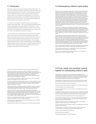 3.1 Introduction
MUSIC] Hello, and welcome to the module on Interdisciplinary Children's Rights Studies. >> We
both teach and do research at the University of Geneva Center in Children Right's studies. In this
module we will explain what this field of study is about. >> Now Children Rights has to deal with
the social and legal position of children in society. It involves quite a number of sectors like
education, welfare or think of urban planning or even international law. >> It involves a wide
range of factors such as judges, national or local administration, international organization, think
for Einstein's of UNICEF or Save the Children. It involves also highly committed individuals who
whole have ideas about how to best defend the rights of children.
>> In a first video I want to explain why an academics centers such an ours in Geneva is
interested in studying children's rights. >> And also say something about the differences between
advocacy of political positions and an academic perspective on children's rights. >> I will the
explain what interdisciplinary team means and how this concept is relevant for the study of child
and childhood. To make this abstract notion of interdisciplinary more concrete, I invite you to join
me in a kitchen for a cooking session around fruit salad and smoothies.
>> Now not everybody involved in children's rights has the same opinions about what children's
rights are. In the next video I will address some schools of thought in children rights which
explains the different positions you can encounter on the field in children's rights. >> We have so
invited some colleagues to participate in this module. Sociologist Tom Cobber will explain the
importance of urgency and structure in the field of childhood studies. >> Then, anthropologist
Haas will explain recent evolutions in the field of childhood anthropology, and also highlighted the
importance of this field for the study of children's rights. >> We hope the mother will show you the
importance of children's rights not only as a large field of professional practice but also as an
emerging and entrusting field of interdisciplinary study. [MUSIC]
3.2 Interdisciplinary children's rights studies
[MUSIC] In this video, we will explain the particularities of the field of children's rights studies as
compared to the broader social field of children's rights. So I will emphasize why we speak of
studies in this field, and also say a few words about the interdisciplinary features of the study
field. Now, why do we speak of children's rights studies? At University of Geneva, I work in a
center which is called Center for Children's Rights Studies. And I think it's important that this
word studies is added to our name. I will explain in a few words why that is. Now, first, children's
rights and the idea that children have rights was of course not an invention by academics. It
became inscribing in actions in the field leading up to the 1989 UN Convention on the Rights of
the Child. And when in academia that position on the importance of children's rights was taken
up, initially it was mostly from a legal and philosophical perspective. So questions that were
asked was, well, for instance a philosophical questions is, why should children have rights and
what should be the rights of children? Or more legal questions like, what is the content and
normative value of the provisions that are inscribe in the convention of the rise of the child? Other
questions could deal with the implementation mechanism or the monitoring of the conventions on
the rights of the child.
Now, that was in the early years when academics were interested in children's rights. Now,
overtime more and more fields and disciplines became interested in this children's rights reality
and also sociologists, anthropologists, or political scientists and many others became involved in
studying the field of children rights. The questions asked, however, slightly evolved and we're no
longer only dealing with the legal and philosophical context of children's rights, but also with
broader questions, like for instance, what are the consequences of children's rights in the social
practice?
Who are these child right defenders for instance, where do they come from? And are also
children themselves involved in depending their rights. Why is it that certain rights gain more
attention than others? On this last question, we've done a piece of research in our center. And for
instance, we've discovered that over a period of 20 years, between 1989 and 2009, the topic of
street children, which was very important in the beginning of the 90s lost attention. So
international organizations, who at the beginning of the 90s spoke a lot about street children by
the end of the year 2009 hardly spoke of it. There was a shift in attention and we ask questions
how comes. How comes that people speak less of a particular right or a particular category of
children, like the case of children in street situations over a period of 20 years?
Now, to be able to answer this questions, you need to take a bit distance from the field itself. It is
difficult to be at the same time promoter of children's rights, and then also to study them.
This is where the words studies come in. Studies points at a reflexive position. Why are the
things as they are? And so, it's hence also a critical position.
Why is this NGO promoting these particular rights and not others? Or why do children have
played only such a small role in defending their rights?
And how was it that certain rights were put on the international agenda rather than others?
So children's rights without the word studies is a political, social project in a broad sense. It is
about striving for justice to make a better world for children, to defend children's human rights. So
it's about engineering. One thing to move society in one direction, in a particular direction.
Children's rights studies deals with the studies of these endeavors. It is more about
enlightenment about understanding what happens. Both are of course needed. But children's
rights studies, they are the perspective of academics
who are concerned to carefully explore, understand, explain the world rather than direct policy
making or social struggles for those to remake the world.
Now, why do we call this an interdisciplinary field of studies? This could be illustrated if we look at
two major journals of the field. The first is the International Journal of Children's Rights which list
a number of disciplines that all participate in the journal. So research is coming from diverse
range of fields published in the journal
to discuss children's rights to contribute to their great understanding. For instance, law legal and
political philosophy, psychology, psychiatrist, educational theory, social administrations, social
work, social anthropology or even theology or history all contributes through this journal.
In another journal, which is called, child hood, global, a journal of global child research.
Researches come from, well initially, sociology, but then it was also complemented by views from
other disciplines who all. Discuss childhood studies, but also on children rights. They come from
social and typology geography besides sociology, political science, political economy and so
forth. So in the next video, My colleague Frederic, he will explain a bit more how these disciplines
can work together to better understand children's rights.
Now, here, I have highlighted that children's rights are not only important as a field of social
changes where advocates, policy makers, judges, administrators
make policy changes or legal changes in the field of children's rights, but it is also an emerging
and exciting field of interdisciplinary study.
It approaches children's rights from a more reflexive and also more critical perspective. [MUSIC]
3.3 Fruits, salads, and smoothies: working
together for understanding children's rights
[MUSIC] Welcome to this special place of professional kitchen to address the issue of
interdisciplinarity. Before starting, we thank you to the Chef Damien Germanier to welcome us in
his workplace and to participate to this experience. To explore the idea of interdisciplinarity we
draw our inspiration from Martini Sunny and it's culinary metaphor and he cited in his paper,
fruits, salads, and smoothies, are working definition of interdisciplinarity.
Interdisciplinarity is not a simple buzzword. It is a new way of thinking about wicked problems,
such as children and childhood. But we speak about interdisciplinarity, but what is it exactly?
We have finally to understand the nature of interdisciplinarity
by defining a series of concepts, starting from disciplinarity to go to inter and transdisciplinarity.
The culinary metaphor will be our guide and illustration.
Indeed, each discipline is like a food, more or less familiar or exotic depending when we are in
the academic world.
The disciplines that's study children and childhood have numerous low physiology, anthropology
educational science is medicine and so on. Each discipline, each fruit have it's own foundation,
history, firms, concepts, method tools, they each have a specific taste, color and texture.
In this first phase, the diversity of food disciplines offers a vision of a fragmented world.
A world in which each discipline noted A, B, C, D, and so on, builds its own object of study, Oa,
Ob, Oc, and so on. Each discipline analyses its own object of study, are the basis of its own
disciplinary language and commutative tools.
Welcome to the world of disciplinarity, an organization of knowledge in silos where each
researcher or practitioner sees a child in only one dimension.
The child is conceived as a social or biological or historical or psychological being. Other beings
separated into many dimensions.
In the same direction, multidisciplinarity is studying an object by referring to two or more
unconnected disciplinary viewpoints without any real interaction between them.
Of course, a child is considered by your pluralistic view.
But the discipline are simply juxtaposed.
Each discipline certainly shows some scientific imagination.
 