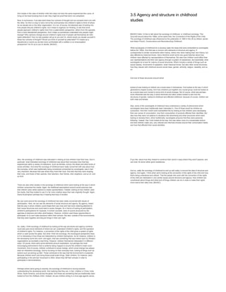 And maybe in the case of another child who does not have the same experiences like Laura, of
living on the boat knowing how to sail, they might be proof that she's not competent.
Now, to summarize, if we take back these four schools of thought and we compare them one with
the other. So this is a way to look a bit at the controversies into children's rights to think of where
do we situate one or the other organization. It is not, of course, the absolute way of looking into
how people discuss children's rights, but it helps to organize our thinking, to see that some
people approach children's rights more from a paternalistic perspective, others from the opposite,
from a more liberationist perspective. And it helps us sometimes understand why people might
diverge? Why opinions diverge around children's rights even if people call themselves all child
rights defenders? And my last question will go to you and it's, where would you situate yourself in
these four schools of thought? Would you think of yourself as paternalist? Or maybe as a
liberationist or would you be feel more comfortable with a welfare or an emancipation
perspective? So it's up to you to decide. [MUSIC]
3.5 Agency and structure in childhood
studies
[MUSIC] Hello, I'd like to talk about the sociology of childhood, or childhood sociology. This
occurred around about the 1990s, at the same time, the Convention of the Rights of the Child.
The sociology of childhood was influenced by the publication in 1990 in the UK by Allison James'
and Adam Prout's, Constructions and Reconstructing Childhood.
What sociologists of childhood do is develop really the ideas that were embedded by sociologists
before the 1990s. And that was a concern with elements of structure and agency. It
corresponded to similar movements within history, where men were making their own history, but
also affected by historical forces. Harry Hendrick wrote some very good histories about how
children were affected by representations of themselves. But also how children could affect their
own representations and their own agency through a system of resistances. But essentially, what
sociologists do is look for notions of social structures. Which include a variety of things such as
social classes, movements of capitalism, wider historical forces. But also other social structures,
how they interact with childhood around social class, gender, ethnicity, religion, disability, and so
on.
And one of these structures around which
looked at was looking at children as a social class in themselves. And looked at the way in which
generations shaped society. And how childrens put together as a social group could be looked at
as a social class and moved to some kind of social changes. But of course, what was perhaps
more influential was the way in which feminists and other writers looked to see how the
structures of gender, looked at childhood and affected childhood, because of course, children are
both male and female.
Also, some of the sociologists of childhood have understood a variety of phenomena which
sociologists have been traditionally been interested in. One of those would be children as
consumers. And Dan Cook's work exemplified this by looking at how children were developing
their own sense of consumption, how their consumption of products affected their identities. But
also how they were not passive to situations like advertising and other structures which were
looking to develop them, which traditionally, sociologists presume that they were passively
following. Instead, Dan Cook looked at the way, this was rather more of a complicated picture
and that children made very, very rational and informed choices around their consumption habits
and how that affected their social identities.
Also, the sociology of childhood was interested in looking at how children lived their lives. And in
particular, what interested sociology of childhood was about their everyday lives that they
experienced within a variety of institutions. Such as families, school, the street and other kinds of
social activities. And what the sociology of childhood were really concerned with was about how
the everyday, which was traditionally being considered unimportant by sociologists, was in fact
very important. Because that was where they lived their lives. And also that they were shaping
their lives, and those of their parents, their teachers, their friends, their neighbors, and so on, and
so forth.
There are also other studies in the sociology of childhood which were looking at the way in which
children consumed the media. Again, the traditional assumptions around social sciences was
that children were rather passive to media representation. Instead, looking at how children used
the media, that they looked to use it in far more creative ways than was originally thought. Again,
David Buckingham perhaps key in leading that body of studies.
My own work around the sociology of childhood has been really concerned with issues of
participation. Here, we can see the elements of social structure and agency. By agency, meant
that the way in which children could shape their own lives and had more meaning attached to
their social structures and could lead to social changes. So in terms of looking at participation,
children's participations for example, in school counsels, were of course structured by the
agendas of teachers and other adult leaders. However, children used these opportunities to
participate, to try and make decisions within their schools. But also, outside of the environments,
that they team together and discuss things in their own right.
So, really, I think sociology of childhood by looking at the way structures and agency combine,
could also give some elements of where we can understand children's rights, and the operation
of children's rights. For instance, a convention of the rights of the child gives a system of rights
which is used across the globe. But what I think the sociology, the sociological perspective does,
is it is interesting in how those are interpreted by children themselves. So for instance, children in
the developing world who work, and again, that was something that was looked upon by Western
organizations as inevitably a bad thing. However, children themselves interpreted it in different
ways. Of course, there were some elements amount exploitation, but perhaps the most
encouraging phenomenon that is certainly being mapped is around the children's trade union
movement. And of course, children contribute to social change, which social change has always
been an interestive sociology. And by focusing on their everyday lives, looking at things such as
actions such as picking up litter. Those contribute to the way that the environment is sustained.
Because children aren't just doing those small scale things. Older children, for instance, were
participating in the anti-war movement in 2003, where they left their schools in order to
participate in demonstrations.
Perhaps where we're going to recently, the sociology of childhood is moving towards
understanding the developing world. And realizing that they are, in fact, children in China, India,
Africa, South America, and across the globe. And those are something that are traditionally been
looked at from the childless victim. Instead, we see children acting in a more age-agentic sense,
if you like, about how they looked to construct their world in ways where they aren't passive, and
can even do some rather good resistances.
And so, really the sociology of childhood to end up with really, is around the idea of structure and
agency. And again, I think when we're looking at the convention of the rights of the child and how
that's being understood and utilized. That the people who work with the convention of the rights
of the child are interested in very similar issues around structure and agency. How children are
constrained about things and what kind of things children can do in order to make their rights
more real to their daily lives. [MUSIC]
 