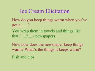 Ice Cream Elicitation
How do you keep things warm when you’ve
got a ......?
You wrap them in towels and things like
that / ....?.... / newspapers
Now how does the newspaper keep things
warm? What’s the things it keeps warm?
Fish and cips
 