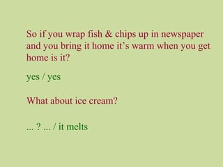 So if you wrap fish & chips up in newspaper
and you bring it home it’s warm when you get
home is it?
yes / yes
What about ice cream?
... ? ... / it melts
 