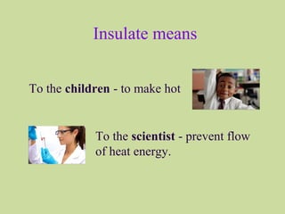 Insulate means
To the children - to make hot
To the scientist - prevent flow
of heat energy.
 