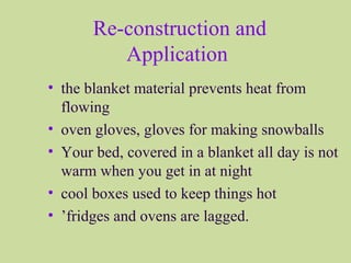 Re-construction and
Application
• the blanket material prevents heat from
flowing
• oven gloves, gloves for making snowballs
• Your bed, covered in a blanket all day is not
warm when you get in at night
• cool boxes used to keep things hot
• ’fridges and ovens are lagged.
 
