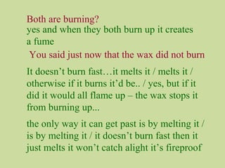 Both are burning?
You said just now that the wax did not burn
It doesn’t burn fast…it melts it / melts it /
otherwise if it burns it’d be.. / yes, but if it
did it would all flame up – the wax stops it
from burning up...
yes and when they both burn up it creates
a fume
the only way it can get past is by melting it /
is by melting it / it doesn’t burn fast then it
just melts it won’t catch alight it’s fireproof
 