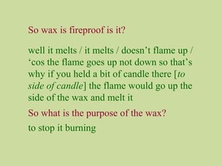 So wax is fireproof is it?
well it melts / it melts / doesn’t flame up /
‘cos the flame goes up not down so that’s
why if you held a bit of candle there [to
side of candle] the flame would go up the
side of the wax and melt it
So what is the purpose of the wax?
to stop it burning
 