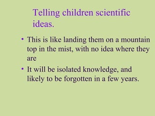 Telling children scientific
ideas.
• This is like landing them on a mountain
top in the mist, with no idea where they
are
• It will be isolated knowledge, and
likely to be forgotten in a few years.
 