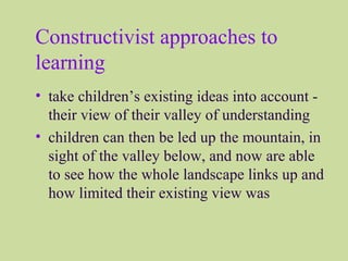 Constructivist approaches to
learning
• take children’s existing ideas into account -
their view of their valley of understanding
• children can then be led up the mountain, in
sight of the valley below, and now are able
to see how the whole landscape links up and
how limited their existing view was
 