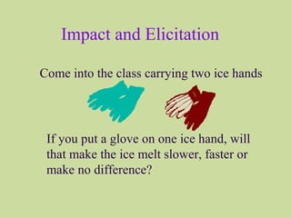 Impact and Elicitation
Come into the class carrying two ice hands
If you put a glove on one ice hand, will
that make the ice melt slower, faster or
make no difference?
 