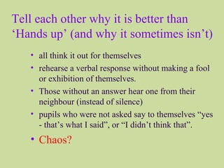Tell each other why it is better than
‘Hands up’ (and why it sometimes isn’t)
• all think it out for themselves
• rehearse a verbal response without making a fool
or exhibition of themselves.
• Those without an answer hear one from their
neighbour (instead of silence)
• pupils who were not asked say to themselves “yes
- that’s what I said”, or “I didn’t think that”.
• Chaos?
 