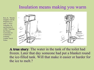 Insulation means making you warm
A true storyA true story: The water in the tank of the toilet had
frozen. Later that day someone had put a blanket round
the ice-filled tank. Will that make it easier or harder for
the ice to melt.?
Ross, K., “Brenda
Grapples with the
Properties of a
mern” p. 80 in
Littledyke, M.,
and Huxford, L.
(1998) “Teaching
the Primary
Curriculum for
Constructive
Learning”
London: David
Fulton
 