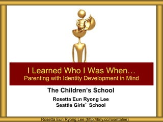 The Children’s School
Rosetta Eun Ryong Lee
Seattle Girls’ School
I Learned Who I Was When…
Parenting with Identity Development in Mind
Rosetta Eun Ryong Lee (http://tiny.cc/rosettalee)
 