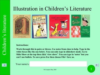 Illustration in Children’s Literature Instructions:  Work through this in pairs or threes. Use notes from class to help. Type in the white boxes like the one below. You can only type in slideshow mode. Go to Slide Show at the top then click ‘view show’. You can type in ‘notes’ but you can’t use bullets. To save press Esc then choose File> Save as. Your name/s: 