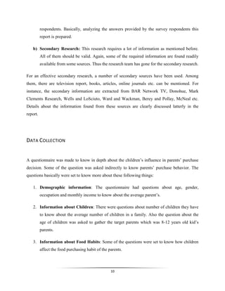 10
respondents. Basically, analyzing the answers provided by the survey respondents this
report is prepared.
b) Secondary Research: This research requires a lot of information as mentioned before.
All of them should be valid. Again, some of the required information are found readily
available from some sources. Thus the research team has gone for the secondary research.
For an effective secondary research, a number of secondary sources have been used. Among
them, there are television report, books, articles, online journals etc. can be mentioned. For
instance, the secondary information are extracted from BAR Network TV, Donohue, Mark
Clements Research, Wells and LoSciuto, Ward and Wackman, Berey and Pollay, McNeal etc.
Details about the information found from these sources are clearly discussed latterly in the
report.
DATA COLLECTION
A questionnaire was made to know in depth about the children’s influence in parents’ purchase
decision. Some of the question was asked indirectly to know parents’ purchase behavior. The
questions basically were set to know more about these following things:
1. Demographic information: The questionnaire had questions about age, gender,
occupation and monthly income to know about the average parent’s.
2. Information about Children: There were questions about number of children they have
to know about the average number of children in a family. Also the question about the
age of children was asked to gather the target parents which was 8-12 years old kid’s
parents.
3. Information about Food Habits: Some of the questions were set to know how children
affect the food purchasing habit of the parents.
 