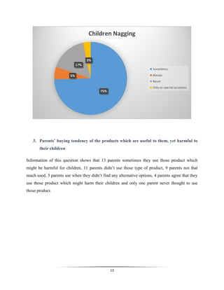13
3. Parents’ buying tendency of the products which are useful to them, yet harmful to
their children
Information of this question shows that 13 parents sometimes they use those product which
might be harmful for children, 11 parents didn’t use those type of product, 9 parents not that
much used, 3 parents use when they didn’t find any alternative options, 4 parents agree that they
use those product which might harm their children and only one parent never thought to use
those product.
 