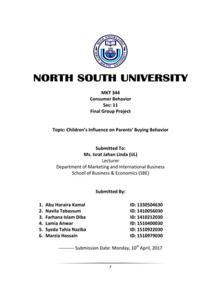 2
NORTH SOUTH UNIVERSITY
MKT 344
Consumer Behavior
Sec: 11
Final Group Project
Topic: Children’s Influence on Parents’ Buying Behavior
Submitted To:
Ms. Israt Jahan Linda (IJL)
Lecturer
Department of Marketing and International Business
School of Business & Economics (SBE)
Submitted By:
1. Abu Horaira Kamal ID: 1330504630
2. Navila Tabassum ID: 1410056030
3. Farhana Islam Diba ID: 1410212030
4. Lamia Anwar ID: 1510400030
5. Syeda Tahia Naziba ID: 1510922030
6. Marzia Hossain ID: 1510979030
---------- Submission Date: Monday, 10th
April, 2017
 