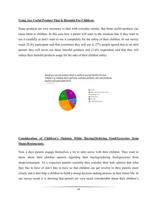 24
Using Any Useful Product That Is Harmful For Children:
Some products are very necessary to deal with everyday routine. But those useful products can
cause harm to children. In this case how a parent will react to the situation that if they want to
use it carefully or don’t want to use it completely for the safety of their children. In our survey
result 32.4% participant said that sometimes they will use it, 27% people agreed that as an alert
parents they will never use those harmful products and 21.6% respondent said that they will
reduce their harmful products usage for the sake of their children safety.
Consideration of Children’s Opinion While Buying/Ordering Food/Groceries from
Shops/Restaurants:
Now a days parents engage themselves a lot to inter active with their children. They want to
know about their children opinion regarding their buying/ordering food/groceries from
shops/restaurants. As a conscious parents currently they consider their kids opinion that what
they like to have or don’t like to have so that children can get involve to their parents more
closely and it also help a children to build a strong decision making process in their future life. In
our survey result it is showing that parents are very much considerable about their children’s
 