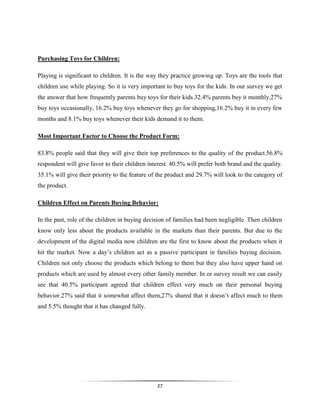 27
Purchasing Toys for Children:
Playing is significant to children. It is the way they practice growing up. Toys are the tools that
children use while playing. So it is very important to buy toys for the kids. In our survey we get
the answer that how frequently parents buy toys for their kids.32.4% parents buy it monthly,27%
buy toys occasionally, 16.2% buy toys whenever they go for shopping,16.2% buy it in every few
months and 8.1% buy toys whenever their kids demand it to them.
Most Important Factor to Choose the Product Form:
83.8% people said that they will give their top preferences to the quality of the product.56.8%
respondent will give favor to their children interest. 40.5% will prefer both brand and the quality.
35.1% will give their priority to the feature of the product and 29.7% will look to the category of
the product.
Children Effect on Parents Buying Behavior:
In the past, role of the children in buying decision of families had been negligible. Then children
know only less about the products available in the markets than their parents. But due to the
development of the digital media now children are the first to know about the products when it
hit the market. Now a day’s children act as a passive participant in families buying decision.
Children not only choose the products which belong to them but they also have upper hand on
products which are used by almost every other family member. In or survey result we can easily
see that 40.5% participant agreed that children effect very much on their personal buying
behavior.27% said that it somewhat affect them,27% shared that it doesn’t affect much to them
and 5.5% thought that it has changed fully.
 