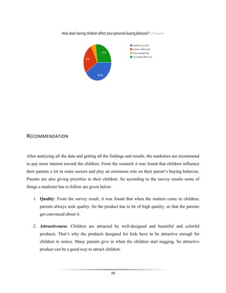 28
RECOMMENDATION
After analyzing all the data and getting all the findings and results, the marketers are recommend
to pay more interest toward the children. From the research it was found that children influence
their parents a lot in some sectors and play an enormous role on their parent’s buying behavior.
Parents are also giving priorities to their children. So according to the survey results some of
things a marketer has to follow are given below:
1. Quality: From the survey result, it was found that when the matters come to children,
parents always seek quality. So the product has to be of high quality, so that the parents
get convinced about it.
2. Attractiveness: Children are attracted by well-designed and beautiful and colorful
products. That’s why the products designed for kids have to be attractive enough for
children to notice. Many parents give in when the children start nagging. So attractive
product can be a good way to attract children.
 