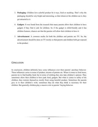29
3. Packaging: Children love colorful product be it toys, food or anything. That’s why the
packaging should be very bright and interesting, so that whenever the children see it, they
get attracted to it.
4. Gadgets: It was found from the research that many parents allow their children to have
gadgets if they find it safe for children. So if the gadget is child-friendly and it has
children features, chances are that the parents will allow their children to have it.
5. Advertisement: A common media for both the children and parents are TV. So, the
advertisement should be done on TV mostly so that parents and children both get exposed
to the product.
CONCLUSION
In conclusion, children definitely have some influences over their parents’ purchase behavior.
These influences varies in terms of product, income of parents etc. When it comes to food items,
parents try to find healthy food, but in terms of clothing they also take children’s opinion. They
sometimes allow their children to have junk food, gadgets. But when it comes to safety of the
children, they restrain themselves mostly from using harmful product. Sometimes the parents
give in to their children’s wish, sometimes they do what they think is necessary for their
children. But generally children play a massive role in parents’ buying behavior.
 