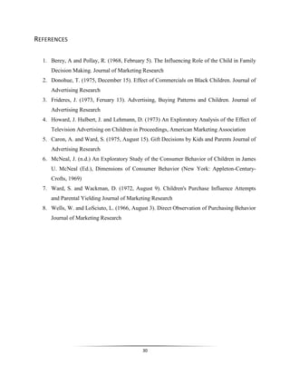 30
REFERENCES
1. Berey, A and Pollay, R. (1968, February 5). The Influencing Role of the Child in Family
Decision Making. Journal of Marketing Research
2. Donohue, T. (1975, December 15). Effect of Commercials on Black Children. Journal of
Advertising Research
3. Frideres, J. (1973, Feruary 13). Advertising, Buying Patterns and Children. Journal of
Advertising Research
4. Howard, J. Hulbert, J. and Lehmann, D. (1973) An Exploratory Analysis of the Effect of
Television Advertising on Children in Proceedings, American Marketing Association
5. Caron, A. and Ward, S. (1975, August 15). Gift Decisions by Kids and Parents Journal of
Advertising Research
6. McNeal, J. (n.d.) An Exploratory Study of the Consumer Behavior of Children in James
U. McNeal (Ed.), Dimensions of Consumer Behavior (New York: Appleton-Century-
Crofts, 1969)
7. Ward, S. and Wackman, D. (1972, August 9). Children's Purchase Influence Attempts
and Parental Yielding Journal of Marketing Research
8. Wells, W. and LoSciuto, L. (1966, August 3). Direct Observation of Purchasing Behavior
Journal of Marketing Research
 