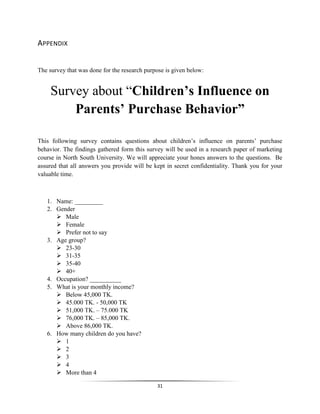 31
APPENDIX
The survey that was done for the research purpose is given below:
Survey about “Children’s Influence on
Parents’ Purchase Behavior”
This following survey contains questions about children’s influence on parents’ purchase
behavior. The findings gathered form this survey will be used in a research paper of marketing
course in North South University. We will appreciate your hones answers to the questions. Be
assured that all answers you provide will be kept in secret confidentiality. Thank you for your
valuable time.
1. Name: _________
2. Gender
 Male
 Female
 Prefer not to say
3. Age group?
 23-30
 31-35
 35-40
 40+
4. Occupation? __________
5. What is your monthly income?
 Below 45,000 TK.
 45.000 TK. - 50,000 TK
 51,000 TK. – 75.000 TK
 76,000 TK. – 85,000 TK.
 Above 86,000 TK.
6. How many children do you have?
 1
 2
 3
 4
 More than 4
 