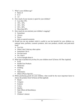 32
7. What’s your children age?
 Below 8
 8-12
 12+
8. How much of your income is spent for your children?
 Less than 10%
 10% - 30%
 30% - 50%
 50% - 80%
 More than 80%
9. How much do you entertain your children’s nagging?
 Sometimes
 Always
 Never
 Only on special occasions
10. Would you use any product which is useful to you but harmful for your children e.g.
makeup items, perfume, cosmetic products, skin care products, alcohol, and junk/street
food?
 Yes I do.
 When I don’t find any other option
 Sometimes I do it.
 Not that much
 No, I don’t
 I never thought about it.
11. What type of product do you buy for your children most? [Choose All That Applied]
 Food
 Health Care Products
 Medicines
 Clothing
 Toys
 Stationaries
 Others (Please Specify) _________
12. While purchasing goods for your children, what would be the most important factor to
choose the product from? [Choose all that applied]
 Brand
 Category
 Features
 Colors
 Quality
 Side Effects & Harmfulness
 Trends
 Children’s interest
 