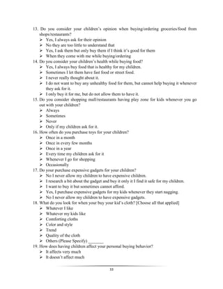 33
13. Do you consider your children’s opinion when buying/ordering groceries/food from
shops/restaurants?
 Yes, I always ask for their opinion
 No they are too little to understand that
 Yes, I ask them but only buy them if I think it’s good for them
 When they come with me while buying/ordering
14. Do you consider your children’s health while buying food?
 Yes, I always buy food that is healthy for my children.
 Sometimes I let them have fast food or street food.
 I never really thought about it.
 I do not want to buy any unhealthy food for them, but cannot help buying it whenever
they ask for it.
 I only buy it for me, but do not allow them to have it.
15. Do you consider shopping mall/restaurants having play zone for kids whenever you go
out with your children?
 Always
 Sometimes
 Never
 Only if my children ask for it.
16. How often do you purchase toys for your children?
 Once in a month
 Once in every few months
 Once in a year
 Every time my children ask for it
 Whenever I go for shopping
 Occasionally
17. Do your purchase expensive gadgets for your children?
 No I never allow my children to have expensive children.
 I research a bit about the gadget and buy it only it I find it safe for my children.
 I want to buy it but sometimes cannot afford.
 Yes, I purchase expensive gadgets for my kids whenever they start nagging.
 No I never allow my children to have expensive gadgets.
18. What do you look for when your buy your kid’s cloth? [Choose all that applied]
 Whatever I like
 Whatever my kids like
 Comforting cloths
 Color and style
 Trend
 Quality of the cloth
 Others (Please Specify) _______
19. How does having children affect your personal buying behavior?
 It affects very much
 It doesn’t affect much
 