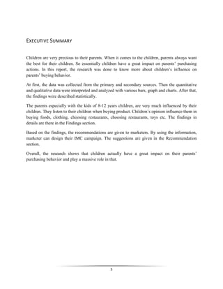 5
EXECUTIVE SUMMARY
Children are very precious to their parents. When it comes to the children, parents always want
the best for their children. So essentially children have a great impact on parents’ purchasing
actions. In this report, the research was done to know more about children’s influence on
parents’ buying behavior.
At first, the data was collected from the primary and secondary sources. Then the quantitative
and qualitative data were interpreted and analyzed with various bars, graph and charts. After that,
the findings were described statistically.
The parents especially with the kids of 8-12 years children, are very much influenced by their
children. They listen to their children when buying product. Children’s opinion influence them in
buying foods, clothing, choosing restaurants, choosing restaurants, toys etc. The findings in
details are there in the Findings section.
Based on the findings, the recommendations are given to marketers. By using the information,
marketer can design their IMC campaign. The suggestions are given in the Recommendation
section.
Overall, the research shows that children actually have a great impact on their parents’
purchasing behavior and play a massive role in that.
 