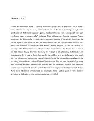 6
INTRODUCTION
Human have unlimited needs. To satisfy those needs people have to purchase a lot of things.
Some of them are very necessary, some of them are not that much necessary. Though some
goods are not that much necessary, people purchase those as well. Some people are seen
purchasing goods by someone else’s influence. These influences are from various sides. Again,
sometimes the children also pressurize their parents to purchase of the goods. Sometimes the
parents agree to their children’s need and sometimes they do not. This means the children also
have some influence to manipulate their parents’ buying behavior. So, this is a subject to
investigate that if the children have influence or how much influence the children have to impact
on their parents’ buying behavior. Basically, this research is for determining that influence. In
this research, this is clearly shown that whether the children have any influence or how much
they can influence on their parents’ buying behavior. So that the research becomes effective, the
necessary information are collected from different sources. This has gone through both primary
and secondary research. Through the primary and the secondary research, the necessary
information are collected. Then the collected information are processed and represented clearly.
Next, those information are analyzed and interpreted from a critical point of view. Finally,
according to the findings, some recommendations are provided.
 