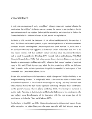 7
LITERATURE REVIEW
In reviewing previous research works on children’s influence on parents’ purchase behavior, the
results show that children’s influence may vary among the parents by various factors. In this
section of our research, the previous findings will be summarized and synthesized to find out the
factors of variation in children’s influence on their parents’ buying behavior.
According to BAR Network TV, more than US $86 million have been spent by the advertisers to
attract the children towards their products, a quite convincing statement of belief to demonstrate
children’s influence on their parents’ purchasing activities. (BAR Network TV, 1975). Most of
the research works have been supportive of that belief. Several studies show that, 75% of the
time parents complied with their children’s wishes when they asked for particular food items
such as snack food, candy etc. (Donohue, 1975; Howard, Hulbert and Lehmann, 1973; Mark
Clements Research, Inc., 1967). And when parents along with their children were observed
shopping in a supermarket, children successfully influenced their parents' purchase of cereal and
candy in 61% and 52% of the times they asked for them, respectively. (Wells and LoSciuto,
1966). In another study, mothers reported that they yielded to about half of such requests of their
children for food. (Ward and Wackman, 1972).
Several other studies have revealed some factors which affect parents’ likelihood of being or not
being influenced by children. The strength with which a child voices his wishes or request would
be expected to be related to his success of influencing while buying. One study concerned with
cereal purchase showed that there was no significant relationship between a child's assertiveness
and his parents’ purchase behavior. (Berey and Pollay, 1968). This finding was explained in
another study. According to that study, the child's teacher had measured his assertiveness, who
was probably more knowledgeable of his interaction with his peer groups than of his
assertiveness in the family. (Ward and Wackman, 1972).
Another factor is the child’s age. Older children do not attempt to influence their parents directly
while purchasing, but older children are also more successful with their attempts to do so.
 