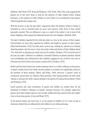 8
(McNeal, 1969; Ward, 1972; Ward and Wackman, 1972; Wells, 1965). This study suggested that
parents are in fact more likely to look for the opinions of older children before making
purchases, so the opinions of older children are more likely to be considered by their parents
while buying than the younger ones.
With the increase in age, the girl child’s suggestions about the products related to family or
household as well as personal needs are given more priority, while those of boys remain
personally oriented. This sex difference is seen as a result of the mother’s role in most of the
family shopping, which imparts the traditional female role to her daughter. (McNeal, 1969).
The type of product requested by the child also plays as a role on the success of their request.
Food products are most often requested by children and bought by parents on their request.
(Ward and Wackman, 1972). For other items, such as toys, clothing etc. parents try to research
about the product a bit, but even so, they rely on the wishes and choices of their children almost
75% of the time in selecting toys which cost over five dollars. (Frideres, 1973). Even the time of
the year can make a difference in children’s successful influence on parents purchase. Parents
were considerably more influenced by their children's nagging for toys at festive time such as
Christmas time (87%) than in the summer vacation (58%). (Frideres, 1973).
Brand recall has been found to be another important factor in a child’s influence on his parents.
A parent’s brand recall of her child's favorite products was found to be significantly related to
her purchase of those products. (Berey and Pollay, 1968). However, a parent's recall of
commercial content does not influence them positively while buying products for their child,
whereas it increases the child’s request attempts to his parents for buying those products. (Ward
and Wackman, 1972)
Social positions and value orientations of parents and children are another basis for the
likelihood of children’s influence on parents’ purchase decisions. For example, upper-class
parents more often bought expensive toys for their children that they asked for than the middle-
class or lower-class parents. (Caron and Ward, 1975).
In the present studies, the main focus is on the parents of children of 8-12 years of age to
determine whether they are influenced by their children or not while purchasing.
 