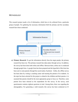 9
METHODOLOGY
This research project needs a lot of information, which have to be collected from a particular
group of people. For gathering the necessary information both the primary and the secondary
research have been conducted.
a) Primary Research: To get the information directly from the target people, the primary
research has been run. This primary research has taken place through survey. In addition,
the survey has been done both online and offline. Between them, online one is conducted
through google form. A google form has been prepared and the hyperlink of this form has
been sent to some parents through the social media, Facebook. Unlike, the offline survey
has been done by visiting a coaching center and meeting the parents of its students. As
the topic has been selected for this project is related to the children and their parents, it is
assumed that parents should be the most appropriate group to focus on. Therefore, some
parents have been selected as the respondents for this survey. In the survey, each
questionnaire contains eighteen questions in total. Among them, three was regarding the
demographics. For generating a valid research, this survey has been conducted on 41
Information Sources
Primary Research
- Survey
Secondary Research
- Various previous research
works
 