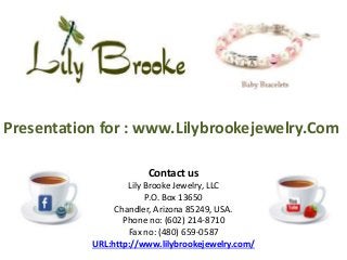Presentation for : www.Lilybrookejewelry.Com
Contact us
Lily Brooke Jewelry, LLC
P.O. Box 13650
Chandler, Arizona 85249, USA.
Phone no: (602) 214-8710
Fax no: (480) 659-0587
URL:http://www.lilybrookejewelry.com/
 