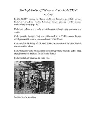 The Exploitation of Children in Russia in the XVIIIth
century.
In the XVIIIth century in Russia children’s labour was widely spread.
Children worked in plants, factories, mines, printing plants, joiner's
manufacture, workshop etc.
Children’s labour was widely spread because children were paid very low
wages.
Children under the age of 8-9 years did casual work. Children under the age
of 12 years could work in plants and mines of the Urals.
Children worked during 12-14 hours a day. In manufacture children worked
more time than adults.
Children had to work because their families were very poor and didn’t have
enough money to buy food for the whole family.
Children's labour was used till 1917 year.

Pavel Kim, form 7v, Novosibirsk

 