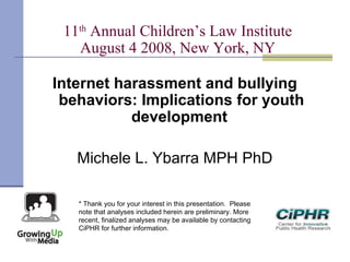11th
Annual Children’s Law Institute
August 4 2008, New York, NY
Internet harassment and bullying
behaviors: Implications for youth
development
Michele L. Ybarra MPH PhD
* Thank you for your interest in this presentation.  Please
note that analyses included herein are preliminary. More
recent, finalized analyses may be available by contacting
CiPHR for further information.
 