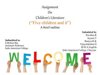 Assignment
On
Children’s Literature
(“Five children and it”)
A brief outline
Submitted by
Pavithra.R
Jayasri.T
Ramya.R &
Vijayalakshmi.S
III B.A.English
Indo-American College, Cheyyar.
Submitted to
S.Mohan Raj
Assistant Professor
Indo-American College.
 