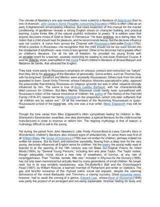 The climate of Newbery’s era was nevertheless more suited to a literature of didacticism than to
one of diversion. John Locke’s Some Thoughts concerning Education (1693) is often cited as an
early Enlightenment emancipatory influence. But close inspection of this manual for the mental
conditioning of gentlemen reveals a strong English stress on character building and practical
learning. Locke thinks little of the natural youthful inclination to poetry: “It is seldom seen that
anyone discovers mines of Gold or Silver in Parnassus.” He does endorse, as a daring idea, the
notion that a child should read for pleasure, and he recommends Aesop. But the decisive influence
was not Locke’s. It came from across the Channel with Rousseau’s best-seller Émile (1762).
What is positive in Rousseau—his recognition that the child should not be too soon forced into
the straitjacket of adulthood—was more or less ignored. Other of his doctrines had a greater effect
on children’s literature. For all his talk of freedom, he provided his young Émile with
an amiable tyrant for a teacher, severely restricting his reading to one book Robinson Crusoe. It
was his didactic strain, exemplified in the moral French children’s literature of Arnaud Berquin and
Madame de Genlis, that attracted the English.
They took more easily to Rousseau’s emphasis on virtuous conduct and instruction via “nature”
than they did to his advocacy of the liberation of personality. Some writers, such as Thomas Day,
with his long-lived Sandford and Merton, were avowedly Rousseauist. Others took from him what
appealed to them. Sarah Kirby Trimmer, whose Fabulous Histories specialized in piety, opposed
the presumably free-thinking Rousseau on religious grounds but was in other respects strongly
influenced by him. The same is true of Anna Laetitia Barbauld, with her characteristically
titled Lessons for Children. But Mary Martha Sherwood could hardly have sympathized with
Rousseau’s notion of the natural innocence of children; the author of The History of the Fairchild
Family (1818–47) based her family chronicle on the proposition (which she later softened) that
“all children are by nature evil.” Of all the members of the flourishing Rousseauist or quasi-
Rousseauist school of the moral tale, only one was a true writer. Maria Edgeworth may still be
read.
Though the tone varies from Miss Edgeworth’s often sympathetic feeling for children to Mrs.
Sherwood’s Savonarolan severities, one idea dominates: a special literature for the child must be
manufactured in order to improve or reform him. The reigning mythology is that of reason, a
mythology difficult to sell to the young.
Yet during the period from John Newbery’s Little Pretty Pocket-Book to Lewis Carroll’s Alice in
Wonderland, children’s literature also showed signs of antisolemnity. In verse there was first of
all William Blake. His Songs of Innocence (1789) was not written for children, perhaps indeed not
written for anyone. But its fresh, anti-restrictive sensibility, flowing from a deep love for the very
young, decisively influenced all English verse for children. Yet the poetry the young really read or
listened to at the opening of the 19th century was not Blake but Original Poems for Infant
Minds (1804), by “Several Young Persons,” including Ann and Jane Taylor. The Taylor sisters,
though adequately moral, struck a new note of sweetness, of humour, at any rate of
nonpriggishness. Their “Twinkle, twinkle, little star,” included in Rhymes for the Nursery (1806),
has not only been memorized but actually liked by many generations of small children. No longer
read, but in its way similarly revolutionary, was The Butterfly’s Ball and the Grasshopper’s
Feast (1807), by William Roscoe, a learned member of Parliament and writer on statistics. The
gay and fanciful nonsense of this rhymed satiric social skit enjoyed, despite the seeming
dominance of the moral Barbaulds and Trimmers, a roaring success. Great nonsense verse,
however, had to await the coming of a genius, Edward Lear, whose Book of Nonsense (1846)
was partly the product of an emergent and not easily explainable Victorian feeling for levity and
 