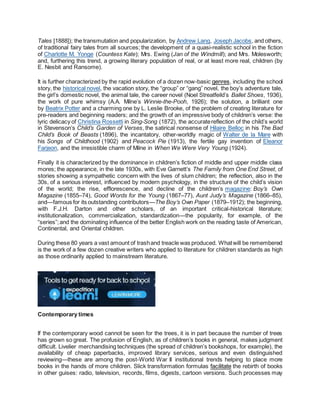 Tales [1888]); the transmutation and popularization, by Andrew Lang, Joseph Jacobs, and others,
of traditional fairy tales from all sources; the development of a quasi-realistic school in the fiction
of Charlotte M. Yonge (Countess Kate); Mrs. Ewing (Jan of the Windmill); and Mrs. Molesworth;
and, furthering this trend, a growing literary population of real, or at least more real, children (by
E. Nesbit and Ransome).
It is further characterized by the rapid evolution of a dozen now-basic genres, including the school
story, the historical novel, the vacation story, the “group” or “gang” novel, the boy’s adventure tale,
the girl’s domestic novel, the animal tale, the career novel (Noel Streatfeild’s Ballet Shoes, 1936),
the work of pure whimsy (A.A. Milne’s Winnie-the-Pooh, 1926); the solution, a brilliant one
by Beatrix Potter and a charming one by L. Leslie Brooke, of the problem of creating literature for
pre-readers and beginning readers; and the growth of an impressive body of children’s verse: the
lyric delicacy of Christina Rossetti in Sing-Song (1872), the accuratereflection of the child’s world
in Stevenson’s Child’s Garden of Verses, the satirical nonsense of Hilaire Belloc in his The Bad
Child’s Book of Beasts (1896), the incantatory, other-worldly magic of Walter de la Mare with
his Songs of Childhood (1902) and Peacock Pie (1913), the fertile gay invention of Eleanor
Farjeon, and the irresistible charm of Milne in When We Were Very Young (1924).
Finally it is characterized by the dominance in children’s fiction of middle and upper middle class
mores; the appearance, in the late 1930s, with Eve Garnett’s The Family from One End Street, of
stories showing a sympathetic concern with the lives of slum children; the reflection, also in the
30s, of a serious interest, influenced by modern psychology, in the structure of the child’s vision
of the world; the rise, efflorescence, and decline of the children’s magazine: Boy’s Own
Magazine (1855–74), Good Words for the Young (1867–77), Aunt Judy’s Magazine (1866–85),
and—famous for its outstanding contributors—The Boy’s Own Paper (1879–1912); the beginning,
with F.J.H. Darton and other scholars, of an important critical-historical literature;
institutionalization, commercialization, standardization—the popularity, for example, of the
“series”;and the dominating influence of the better English work on the reading taste of American,
Continental, and Oriental children.
During these 80 years a vast amount of trashand treacle was produced. Whatwill be remembered
is the work of a few dozen creative writers who applied to literature for children standards as high
as those ordinarily applied to mainstream literature.
Contemporary times
If the contemporary wood cannot be seen for the trees, it is in part because the number of trees
has grown so great. The profusion of English, as of children’s books in general, makes judgment
difficult. Livelier merchandising techniques (the spread of children’s bookshops, for example), the
availability of cheap paperbacks, improved library services, serious and even distinguished
reviewing—these are among the post-World War II institutional trends helping to place more
books in the hands of more children. Slick transformation formulas facilitate the rebirth of books
in other guises: radio, television, records, films, digests, cartoon versions. Such processes may
 