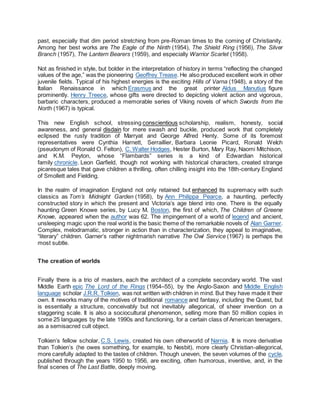 past, especially that dim period stretching from pre-Roman times to the coming of Christianity.
Among her best works are The Eagle of the Ninth (1954), The Shield Ring (1956), The Silver
Branch (1957), The Lantern Bearers (1959), and especially Warrior Scarlet (1958).
Not as finished in style, but bolder in the interpretation of history in terms “reflecting the changed
values of the age,” was the pioneering Geoffrey Trease. He also produced excellent work in other
juvenile fields. Typical of his highest energies is the exciting Hills of Varna (1948), a story of the
Italian Renaissance in which Erasmus and the great printer Aldus Manutius figure
prominently. Henry Treece, whose gifts were directed to depicting violent action and vigorous,
barbaric characters, produced a memorable series of Viking novels of which Swords from the
North (1967) is typical.
This new English school, stressing conscientious scholarship, realism, honesty, social
awareness, and general disdain for mere swash and buckle, produced work that completely
eclipsed the rusty tradition of Marryat and George Alfred Henty. Some of its foremost
representatives were Cynthia Harnett, Serraillier, Barbara Leonie Picard, Ronald Welch
(pseudonym of Ronald O. Felton), C. Walter Hodges, Hester Burton, Mary Ray, Naomi Mitchison,
and K.M. Peyton, whose “Flambards” series is a kind of Edwardian historical
family chronicle. Leon Garfield, though not working with historical characters, created strange
picaresque tales that gave children a thrilling, often chilling insight into the 18th-century England
of Smollett and Fielding.
In the realm of imagination England not only retained but enhanced its supremacy with such
classics as Tom’s Midnight Garden (1958), by Ann Philippa Pearce, a haunting, perfectly
constructed story in which the present and Victoria’s age blend into one. There is the equally
haunting Green Knowe series, by Lucy M. Boston, the first of which, The Children of Greene
Knowe, appeared when the author was 62. The impingement of a world of legend and ancient,
unsleeping magic upon the real world is the basic theme of the remarkable novels of Alan Garner.
Complex, melodramatic, stronger in action than in characterization, they appeal to imaginative,
“literary” children. Garner’s rather nightmarish narrative The Owl Service (1967) is perhaps the
most subtle.
The creation of worlds
Finally there is a trio of masters, each the architect of a complete secondary world. The vast
Middle Earth epic The Lord of the Rings (1954–55), by the Anglo-Saxon and Middle English
language scholar J.R.R. Tolkien, was not written with children in mind. But they have made it their
own. It reworks many of the motives of traditional romance and fantasy, including the Quest, but
is essentially a structure, conceivably but not inevitably allegorical, of sheer invention on a
staggering scale. It is also a sociocultural phenomenon, selling more than 50 million copies in
some 25 languages by the late 1990s and functioning, for a certain class of American teenagers,
as a semisacred cult object.
Tolkien’s fellow scholar, C.S. Lewis, created his own otherworld of Narnia. It is more derivative
than Tolkien’s (he owes something, for example, to Nesbit), more clearly Christian-allegorical,
more carefully adapted to the tastes of children. Though uneven, the seven volumes of the cycle,
published through the years 1950 to 1956, are exciting, often humorous, inventive, and, in the
final scenes of The Last Battle, deeply moving.
 