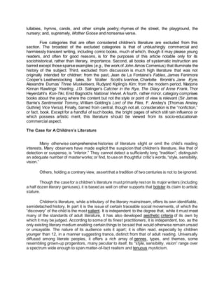 lullabies, hymns, carols, and other simple poetry; rhymes of the street, the playground, the
nursery; and, supremely, Mother Goose and nonsense verse.
Five categories that are often considered children’s literature are excluded from this
section. The broadest of the excluded categories is that of unblushingly commercial and
harmlessly transient writing, including comic books, much of which, though it may please young
readers, and often for good reasons, is for the purposes of this article notable only for its
sociohistorical, rather than literary, importance. Second, all books of systematic instruction are
barred except those sparse examples (e.g., the work of John Amos Comenius) that illuminate the
history of the subject. Third, excluded from discussion is much high literature that was not
originally intended for children: from the past, Jean de La Fontaine’s Fables, James Fenimore
Cooper’s Leatherstocking tales, Sir Walter Scott’s Ivanhoe, Charlotte Brontë’s Jane Eyre,
Alexandre Dumas’ Three Musketeers, Rudyard Kipling’s Kim; from the modern period, Marjorie
Kinnan Rawlings’ Yearling, J.D. Salinger’s Catcher in the Rye, The Diary of Anne Frank, Thor
Heyerdahl’s Kon-Tiki, Enid Bagnold’s National Velvet. A fourth, rather minor, category comprises
books about the young where the content but not the style or point of view is relevant (Sir James
Barrie’s Sentimental Tommy, William Golding’s Lord of the Flies, F. Anstey’s [Thomas Anstey
Guthrie] Vice Versa). Finally, barred from central, though not all, consideration is the “nonfiction,”
or fact, book. Except for a handful of such books, the bright pages of which still rain influence or
which possess artistic merit, this literature should be viewed from its socio-educational-
commercial aspect.
The Case for AChildren’s Literature
Many otherwise comprehensive histories of literature slight or omit the child’s reading
interests. Many observers have made explicit the suspicion that children’s literature, like that of
detection or suspense, is “inferior.” They cannot detect a sufficiently long “tradition”; distinguish
an adequate number of masterworks;or find, to use on thoughtful critic’s words,“style, sensibility,
vision.”
Others, holding a contrary view, assertthat a tradition of two centuries is not to be ignored.
Though the casefor a children’s literature mustprimarily rest on its major writers (including
a half dozen literary geniuses), it is based as well on other supports that bolster its claim to artistic
stature.
Children’s literature, while a tributary of the literary mainstream, offers its own identifiable,
semidetached history. In part it is the issue of certain traceable social movements, of which the
“discovery” of the child is the most salient. It is independent to the degree that, while it must meet
many of the standards of adult literature, it has also developed aesthetic criteria of its own by
which it may be judged. According to some of its finest practitioners, it is independent, too, as the
only existing literary medium enabling certain things to be said that would otherwise remain unsaid
or unsayable. The nature of its audience sets it apart; it is often read, especially by children
younger than 12, in a manner suggesting trance, distinct from that of adult reading. Universally
diffused among literate peoples, it offers a rich array of genres, types, and themes, some
resembling grown-up progenitors, many peculiar to itself. Its “style, sensibility, vision” range over
a spectrum wide enough to span matter-of-fact realism and tenuous mysticism.
 