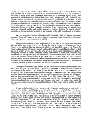 broadly, it embraces the whole content of the child’s imaginative world and that of his
daily environment, as well as certain ideas and sentiments characteristic of it. The population of
this world is made up not only of children themselves but of animated objects, plants, even
grammatical and mathematical abstractions; toys, dolls, and puppets; real, chimerical, and
invented animals; miniature or magnified humans; spirits or grotesques of wood, water, air, fire,
and space; supernatural and fantasy creatures; figures of fairy tale, myth, and legend; imagined
familiars and doppelgänger; and grown-ups as seen through the child’s eyes—whether Napoleon,
Dr. Dolittle, parents, or the corner grocer. That writers did not detect this lively cosmos for two
and a half millennia is one of the curiosities of literature. At any moment there has always been a
numerous, physically visible, and audible company of children. Whether this sizable minority,
appraised as literary raw material, could be as rewarding as the adult majority was never asked.
And so, almost to the dawn of the Industrial Revolution, children’s literature remained
recessive. The chief, though not the only, reason is improbably simple: the child himself, though
there, was not seen—not seen, that is, as a child.
In preliterate societies he was and is viewed in the light of his social, economic, and
religious relationship to the tribe or clan. Though he may be nurtured in all tenderness, he is
thought of not as himself but as a pre-adult, which is but one of his many forms. Among Old
Testament Jews the child’s place in society replicated his father’s, molded by his relation to God.
So, too, in ancient Greece and Rome the child, dressed in the modified adult costume that with
appropriate changes of fashion remained his fate for centuries to come, was conceived as a
miniature adult. His importance lay not in himself but in what Aristotle would have called his final
cause: the potential citizen-warrior. A girl child was a seedbed of future citizen-warriors.
Hence classical literature either does not see the child at all or misconstrues him. Astyanax and
Ascanius, as well as Medea’s two children, are not persons. They are stage props. Aristophanes
scorns as unworthy of dramatic treatment the children in Euripides’ Alcestis.
Throughout the Middle Ages and far into the late Renaissance the child remained, as it
were, terra incognita. A sharp sense of generation gap—one of the motors of a children’s
literature—scarcely existed. The family, young and old, was a kind of homogenized mix.
Sometimes children were even regarded as infrahuman: for Montaigne they had “neither mental
activities nor recognizable body shape.” The year 1658 is a turning point. In that year a Moravian
educator, Comenius, published Orbis Sensualium Pictus (The Visible World in Pictures, 1659), a
teaching device that was also the first picture book for children. It embodied a novel insight:
children’s reading should be of a special order because children are not scaled-down adults. But
the conscious, systematic, and successful exploitation of this insight was to wait for almost a
century.
It is generally felt that, both as a person worthy of special regard and as an idea worthy of
serious contemplation, the child began to come into his own in the second half of the 18th century.
His emergence, as well as that of a literature suited to his needs, is linked to many historical
forces, among them the development of Enlightenment thought (Rousseau and, before him, John
Locke); the rise of the middle class; the beginnings of the emancipation of women (children’s
literature, unlike that for grown-ups, is in large measure a distaff product) and Romanticism, with
its minor strands of the cult of the child (Wordsworth and others) and of genres making a special
appeal to the young (folktales and fairy tales, myths, ballads). Yet, with all these forces working
for the child, he still might not have emerged had it not been for a few unpredictable
geniuses: William Blake, Edward Lear, Lewis Carroll, George MacDonald, Louisa May
Alcott, Mark Twain, Collodi, Hans Christian Andersen. But, once tentatively envisaged as an
 