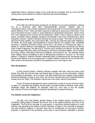 independent being, a literature proper to him could also be envisaged. And so in the mid-18th
century what may be defined as children’s literature was at last developing.
Shifting visions of the child
Even after the child had been recognized, his literature on occasion persisted in viewing
him as a diminutive adult. More characteristically, however, “realistic” (that is,
nonfantastic) fiction in all countries regarded the discovered child in a mirror that provided only a
partial reflection of him. There are fewer instances of attempts to present the child whole, in the
round, than there are (as in Tolstoy or Joyce) attempts to represent the whole adult. Twain’s Huck
Finn, Erich Kästner’s Emil (in Emil and the Detectives), Vadim Frolov’s Sasha (in What It’s All
About), and Maria Gripe’s delightful Josephine all exemplify in-the-round characterization. More
frequently, however, children’s literature portrays the young as types. Thus there is the brand of
hell of the Puritan tradition; the moral child of Mrs. Trimmer; the well-instructed child of Madame
de Genlis; the small upper class benefactor of Arnaud Berquin; the naughty child, modulated
variously in Catherine Sinclair’s Holiday House and in the books of Comtesse de Ségur, E.
Nesbit, Dr. Heinrich Hoffmann (Struwwelpeter), and Wilhelm Busch (Max und Moritz); the rational
child of Maria Edgeworth; the little prig of Thomas Day’s Sandford and Merton; the little angel
(Frances Hodgson Burnett’s Little Lord Fauntleroy); the forlorn waif (Hector Malot’s Sans Famille);
the manly, outdoor child (Arthur Ransome’s Swallows and Amazons); etc. The rationale behind
these shifting visions of childhood is akin to Renaissance theories of “humours” or “the ruling
passion.” Progress in children’s literature depended partly on abandoning this mechanical, part-
for-the-whole attitude. One encouraging note in realistic children’s fiction of the second half of the
20th century in all advanced countries is the appearance of a more organic view.
Slow development
A third universal feature: children’s literature appears later than adult and grows more
slowly. Only after the trail has been well blazed does it make use of new techniques, whether
of composition or illustration. As for content, only after World War II did it exploit certain realistic
themes and attitudes, turning on race, class,war, and sex, that had been part of general literature
at least since the 1850s. This tardiness may be due to the child’s natural conservatism.
Fourth, the tempo of development varies sharply from country to country and from region
to region. It is plausible that England should create a complex children’s literature, while a less-
developed region (the Balkans, for example) might not. Less clear is why the equally
high cultures of France and England should be represented by unequal literatures.
The didactic versus the imaginative
The fifth, and most striking, general feature is the creative tension resulting from a
constantly shifting balance between two forces: that of the pulpit-schoolroom and that of the
imagination. The first force may take on many guises. It may stress received religious or moral
doctrine, thus generating the Catholic children’s literature of Spain or the moral tale of Georgian
and early Victorian England. It may bear down less on morality than on mere good manners,
propriety, or adjustment to the prevailing social code. It may emphasize nationalist or patriotic
 
